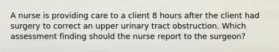 A nurse is providing care to a client 8 hours after the client had surgery to correct an upper urinary tract obstruction. Which assessment finding should the nurse report to the surgeon?