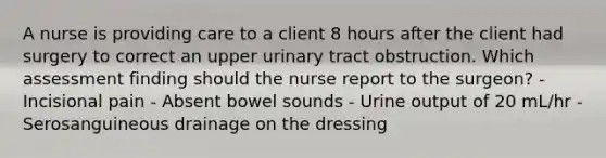 A nurse is providing care to a client 8 hours after the client had surgery to correct an upper urinary tract obstruction. Which assessment finding should the nurse report to the surgeon? - Incisional pain - Absent bowel sounds - Urine output of 20 mL/hr - Serosanguineous drainage on the dressing