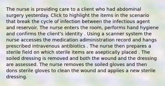 The nurse is providing care to a client who had abdominal surgery yesterday. Click to highlight the items in the scenario that break the cycle of infection between the infectious agent and reservoir. The nurse enters the room, performs hand hygiene and confirms the client's identity . Using a scanner system the nurse accesses the medication adiministration record and hangs prescribed intravenous antibiotics . The nurse then prepares a sterile field on which sterile items are aseptically placed . The soiled dressing is removed and both the wound and the dressing are assessed. The nurse removes the soiled gloves and then dons sterile gloves to clean the wound and applies a new sterile dressing.