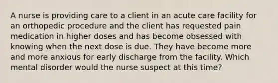 A nurse is providing care to a client in an acute care facility for an orthopedic procedure and the client has requested pain medication in higher doses and has become obsessed with knowing when the next dose is due. They have become more and more anxious for early discharge from the facility. Which mental disorder would the nurse suspect at this time?