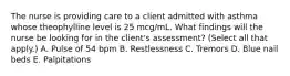 The nurse is providing care to a client admitted with asthma whose theophylline level is 25 mcg/mL. What findings will the nurse be looking for in the client's assessment? (Select all that apply.) A. Pulse of 54 bpm B. Restlessness C. Tremors D. Blue nail beds E. Palpitations