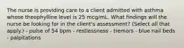 The nurse is providing care to a client admitted with asthma whose theophylline level is 25 mcg/mL. What findings will the nurse be looking for in the client's assessment? (Select all that apply.) - pulse of 54 bpm - restlessness - tremors - blue nail beds - palpitations