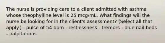 The nurse is providing care to a client admitted with asthma whose theophylline level is 25 mcg/mL. What findings will the nurse be looking for in the client's assessment? (Select all that apply.) - pulse of 54 bpm - restlessness - tremors - blue nail beds - palpitations