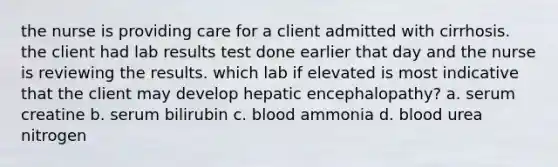 the nurse is providing care for a client admitted with cirrhosis. the client had lab results test done earlier that day and the nurse is reviewing the results. which lab if elevated is most indicative that the client may develop hepatic encephalopathy? a. serum creatine b. serum bilirubin c. blood ammonia d. blood urea nitrogen