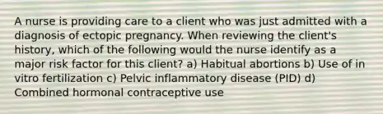 A nurse is providing care to a client who was just admitted with a diagnosis of ectopic pregnancy. When reviewing the client's history, which of the following would the nurse identify as a major risk factor for this client? a) Habitual abortions b) Use of in vitro fertilization c) Pelvic inflammatory disease (PID) d) Combined hormonal contraceptive use