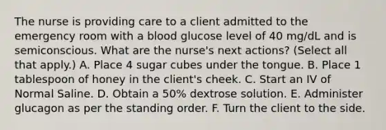 The nurse is providing care to a client admitted to the emergency room with a blood glucose level of 40 mg/dL and is semiconscious. What are the nurse's next actions? (Select all that apply.) A. Place 4 sugar cubes under the tongue. B. Place 1 tablespoon of honey in the client's cheek. C. Start an IV of Normal Saline. D. Obtain a 50% dextrose solution. E. Administer glucagon as per the standing order. F. Turn the client to the side.