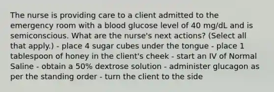 The nurse is providing care to a client admitted to the emergency room with a blood glucose level of 40 mg/dL and is semiconscious. What are the nurse's next actions? (Select all that apply.) - place 4 sugar cubes under the tongue - place 1 tablespoon of honey in the client's cheek - start an IV of Normal Saline - obtain a 50% dextrose solution - administer glucagon as per the standing order - turn the client to the side