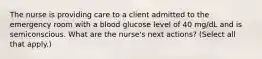 The nurse is providing care to a client admitted to the emergency room with a blood glucose level of 40 mg/dL and is semiconscious. What are the nurse's next actions? (Select all that apply.)