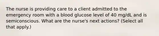 The nurse is providing care to a client admitted to the emergency room with a blood glucose level of 40 mg/dL and is semiconscious. What are the nurse's next actions? (Select all that apply.)