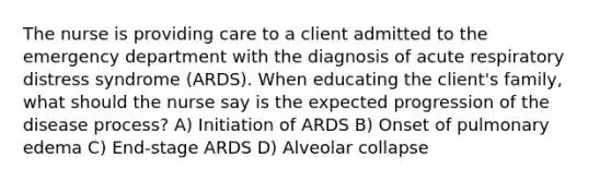 The nurse is providing care to a client admitted to the emergency department with the diagnosis of acute respiratory distress syndrome (ARDS). When educating the client's family, what should the nurse say is the expected progression of the disease process? A) Initiation of ARDS B) Onset of pulmonary edema C) End-stage ARDS D) Alveolar collapse