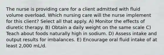 The nurse is providing care for a client admitted with fluid volume overload. Which nursing care will the nurse implement for this client? Select all that apply. A) Monitor the effects of diuretic therapy. B) Obtain a daily weight on the same scale C) Teach about foods naturally high in sodium. D) Assess intake and output results for imbalances. E) Encourage oral fluid intake of at least 2,000 mL/d.