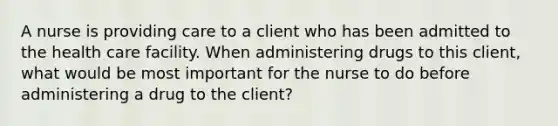 A nurse is providing care to a client who has been admitted to the health care facility. When administering drugs to this client, what would be most important for the nurse to do before administering a drug to the client?