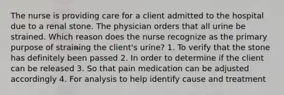 The nurse is providing care for a client admitted to the hospital due to a renal stone. The physician orders that all urine be strained. Which reason does the nurse recognize as the primary purpose of straining the client's urine? 1. To verify that the stone has definitely been passed 2. In order to determine if the client can be released 3. So that pain medication can be adjusted accordingly 4. For analysis to help identify cause and treatment