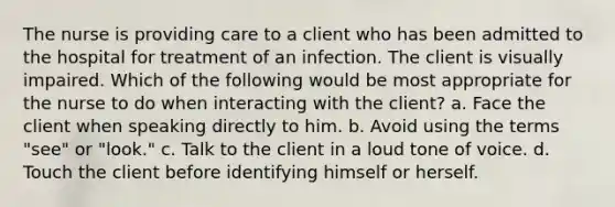 The nurse is providing care to a client who has been admitted to the hospital for treatment of an infection. The client is visually impaired. Which of the following would be most appropriate for the nurse to do when interacting with the client? a. Face the client when speaking directly to him. b. Avoid using the terms "see" or "look." c. Talk to the client in a loud tone of voice. d. Touch the client before identifying himself or herself.