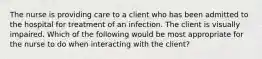 The nurse is providing care to a client who has been admitted to the hospital for treatment of an infection. The client is visually impaired. Which of the following would be most appropriate for the nurse to do when interacting with the client?