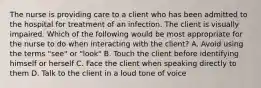 The nurse is providing care to a client who has been admitted to the hospital for treatment of an infection. The client is visually impaired. Which of the following would be most appropriate for the nurse to do when interacting with the client? A. Avoid using the terms "see" or "look" B. Touch the client before identifying himself or herself C. Face the client when speaking directly to them D. Talk to the client in a loud tone of voice