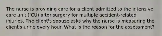 The nurse is providing care for a client admitted to the intensive care unit (ICU) after surgery for multiple accident-related injuries. The client's spouse asks why the nurse is measuring the client's urine every hour. What is the reason for the assessment?