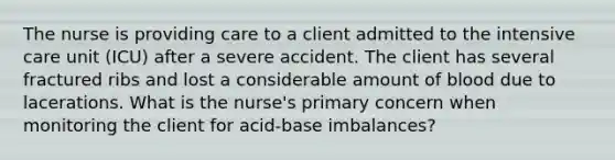 The nurse is providing care to a client admitted to the intensive care unit (ICU) after a severe accident. The client has several fractured ribs and lost a considerable amount of blood due to lacerations. What is the nurse's primary concern when monitoring the client for acid-base imbalances?