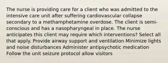 The nurse is providing care for a client who was admitted to the intensive care unit after suffering cardiovascular collapse secondary to a methamphetamine overdose. The client is semi-conscious and has a nasopharyngeal in place. The nurse anticipates this client may require which interventions? Select all that apply. Provide airway support and ventilation Minimize lights and noise disturbances Administer antipsychotic medication Follow the unit seizure protocol allow visitors