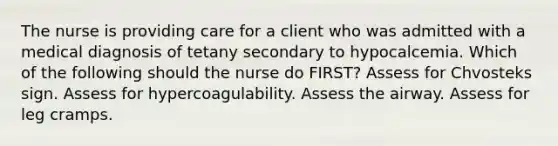 The nurse is providing care for a client who was admitted with a medical diagnosis of tetany secondary to hypocalcemia. Which of the following should the nurse do FIRST? Assess for Chvosteks sign. Assess for hypercoagulability. Assess the airway. Assess for leg cramps.