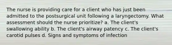 The nurse is providing care for a client who has just been admitted to the postsurgical unit following a laryngectomy. What assessment should the nurse prioritize? a. The client's swallowing ability b. The client's airway patency c. The client's carotid pulses d. Signs and symptoms of infection