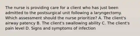 The nurse is providing care for a client who has just been admitted to the postsurgical unit following a laryngectomy. Which assessment should the nurse prioritize? A. The client's airway patency B. The client's swallowing ability C. The client's pain level D. Signs and symptoms of infection