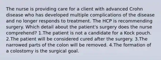 The nurse is providing care for a client with advanced Crohn disease who has developed multiple complications of the disease and no longer responds to treatment. The HCP is recommending surgery. Which detail about the patient's surgery does the nurse comprehend? 1.The patient is not a candidate for a Kock pouch. 2.The patient will be considered cured after the surgery. 3.The narrowed parts of the colon will be removed. 4.The formation of a colostomy is the surgical goal.