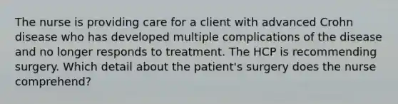 The nurse is providing care for a client with advanced Crohn disease who has developed multiple complications of the disease and no longer responds to treatment. The HCP is recommending surgery. Which detail about the patient's surgery does the nurse comprehend?