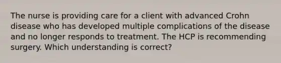 The nurse is providing care for a client with advanced Crohn disease who has developed multiple complications of the disease and no longer responds to treatment. The HCP is recommending surgery. Which understanding is correct?