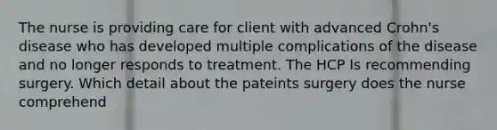 The nurse is providing care for client with advanced Crohn's disease who has developed multiple complications of the disease and no longer responds to treatment. The HCP Is recommending surgery. Which detail about the pateints surgery does the nurse comprehend