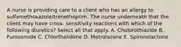 A nurse is providing care to a client who has an allergy to sulfamethoxazole/trimethoprim. The nurse underneath that the client may have cross- sensitivity reactions with which of the following diuretics? Select all that apply. A. Cholorothiazide B. Furosemide C. Chlorthalidone D. Metrolazone E. Spironolactone