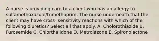 A nurse is providing care to a client who has an allergy to sulfamethoxazole/trimethoprim. The nurse underneath that the client may have cross- sensitivity reactions with which of the following diuretics? Select all that apply. A. Cholorothiazide B. Furosemide C. Chlorthalidone D. Metrolazone E. Spironolactone