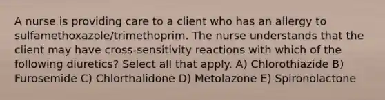 A nurse is providing care to a client who has an allergy to sulfamethoxazole/trimethoprim. The nurse understands that the client may have cross-sensitivity reactions with which of the following diuretics? Select all that apply. A) Chlorothiazide B) Furosemide C) Chlorthalidone D) Metolazone E) Spironolactone