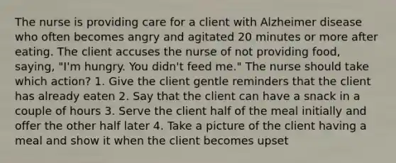 The nurse is providing care for a client with Alzheimer disease who often becomes angry and agitated 20 minutes or more after eating. The client accuses the nurse of not providing food, saying, "I'm hungry. You didn't feed me." The nurse should take which action? 1. Give the client gentle reminders that the client has already eaten 2. Say that the client can have a snack in a couple of hours 3. Serve the client half of the meal initially and offer the other half later 4. Take a picture of the client having a meal and show it when the client becomes upset