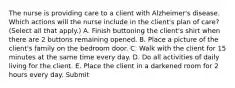 The nurse is providing care to a client with Alzheimer's disease. Which actions will the nurse include in the client's plan of care? (Select all that apply.) A. Finish buttoning the client's shirt when there are 2 buttons remaining opened. B. Place a picture of the client's family on the bedroom door. C. Walk with the client for 15 minutes at the same time every day. D. Do all activities of daily living for the client. E. Place the client in a darkened room for 2 hours every day. Submit