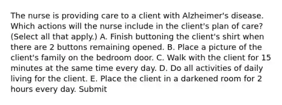 The nurse is providing care to a client with Alzheimer's disease. Which actions will the nurse include in the client's plan of care? (Select all that apply.) A. Finish buttoning the client's shirt when there are 2 buttons remaining opened. B. Place a picture of the client's family on the bedroom door. C. Walk with the client for 15 minutes at the same time every day. D. Do all activities of daily living for the client. E. Place the client in a darkened room for 2 hours every day. Submit