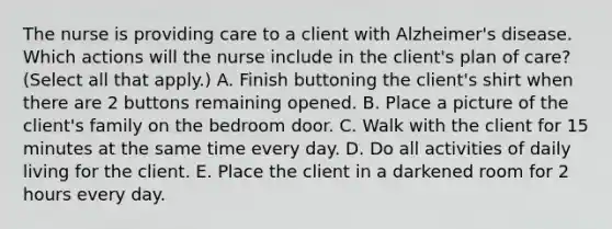 The nurse is providing care to a client with Alzheimer's disease. Which actions will the nurse include in the client's plan of care? (Select all that apply.) A. Finish buttoning the client's shirt when there are 2 buttons remaining opened. B. Place a picture of the client's family on the bedroom door. C. Walk with the client for 15 minutes at the same time every day. D. Do all activities of daily living for the client. E. Place the client in a darkened room for 2 hours every day.