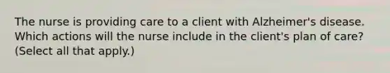 The nurse is providing care to a client with Alzheimer's disease. Which actions will the nurse include in the client's plan of care? (Select all that apply.)