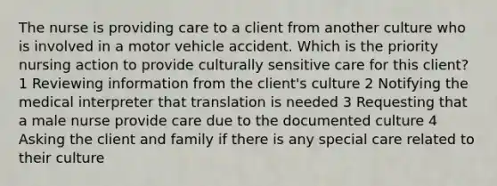 The nurse is providing care to a client from another culture who is involved in a motor vehicle accident. Which is the priority nursing action to provide culturally sensitive care for this client? 1 Reviewing information from the client's culture 2 Notifying the medical interpreter that translation is needed 3 Requesting that a male nurse provide care due to the documented culture 4 Asking the client and family if there is any special care related to their culture