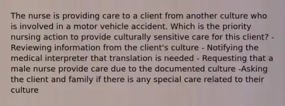 The nurse is providing care to a client from another culture who is involved in a motor vehicle accident. Which is the priority nursing action to provide culturally sensitive care for this client? -Reviewing information from the client's culture - Notifying the medical interpreter that translation is needed - Requesting that a male nurse provide care due to the documented culture -Asking the client and family if there is any special care related to their culture