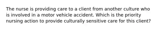 The nurse is providing care to a client from another culture who is involved in a motor vehicle accident. Which is the priority nursing action to provide culturally sensitive care for this client?