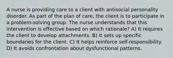 A nurse is providing care to a client with antisocial personality disorder. As part of the plan of care, the client is to participate in a problem-solving group. The nurse understands that this intervention is effective based on which rationale? A) It requires the client to develop attachments. B) It sets up specific boundaries for the client. C) It helps reinforce self-responsibility. D) It avoids confrontation about dysfunctional patterns.