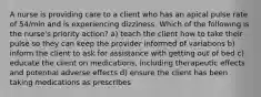 A nurse is providing care to a client who has an apical pulse rate of 54/min and is experiencing dizziness. Which of the following is the nurse's priority action? a) teach the client how to take their pulse so they can keep the provider informed of variations b) inform the client to ask for assistance with getting out of bed c) educate the client on medications, including therapeutic effects and potential adverse effects d) ensure the client has been taking medications as prescribes