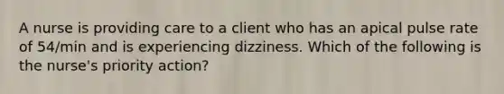 A nurse is providing care to a client who has an apical pulse rate of 54/min and is experiencing dizziness. Which of the following is the nurse's priority action?