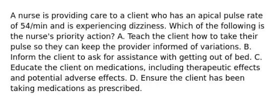 A nurse is providing care to a client who has an apical pulse rate of 54/min and is experiencing dizziness. Which of the following is the nurse's priority action? A. Teach the client how to take their pulse so they can keep the provider informed of variations. B. Inform the client to ask for assistance with getting out of bed. C. Educate the client on medications, including therapeutic effects and potential adverse effects. D. Ensure the client has been taking medications as prescribed.