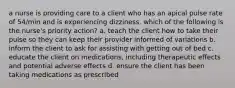 a nurse is providing care to a client who has an apical pulse rate of 54/min and is experiencing dizziness. which of the following is the nurse's priority action? a. teach the client how to take their pulse so they can keep their provider informed of variations b. inform the client to ask for assisting with getting out of bed c. educate the client on medications, including therapeutic effects and potential adverse effects d. ensure the client has been taking medications as prescribed