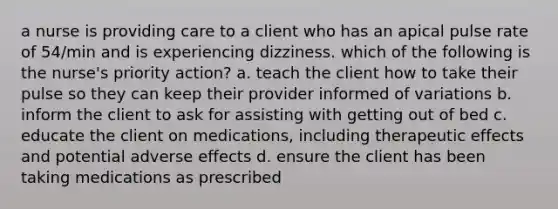 a nurse is providing care to a client who has an apical pulse rate of 54/min and is experiencing dizziness. which of the following is the nurse's priority action? a. teach the client how to take their pulse so they can keep their provider informed of variations b. inform the client to ask for assisting with getting out of bed c. educate the client on medications, including therapeutic effects and potential adverse effects d. ensure the client has been taking medications as prescribed