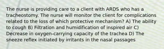 The nurse is providing care to a client with ARDS who has a tracheostomy. The nurse will monitor the client for complications related to the loss of which protective mechanism? A) The ability to cough B) Filtration and humidification of inspired air C) Decrease in oxygen-carrying capacity of the trachea D) The sneeze reflex initiated by irritants in the nasal passages