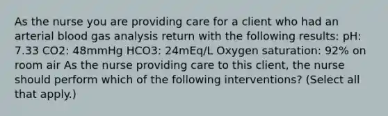 As the nurse you are providing care for a client who had an arterial blood gas analysis return with the following results: pH: 7.33 CO2: 48mmHg HCO3: 24mEq/L Oxygen saturation: 92% on room air As the nurse providing care to this client, the nurse should perform which of the following interventions? (Select all that apply.)