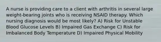 A nurse is providing care to a client with arthritis in several large weight-bearing joints who is receiving NSAID therapy. Which nursing diagnosis would be most likely? A) Risk for Unstable Blood Glucose Levels B) Impaired Gas Exchange C) Risk for Imbalanced Body Temperature D) Impaired Physical Mobility